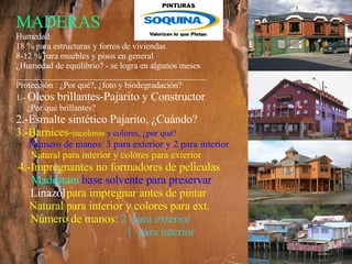 MADERAS Humedad: 18 % para estructuras y forros de viviendas 8-12 % para muebles y pisos en general ¿Humedad de equilibrio? - se logra en algunos meses ____________________________________________ Protección : ¿Por qué?, ¿foto y biodegradación? 1.-  Oleos brillantes-Pajarito y Constructor ¿Por qué brillantes?  2.-Esmalte sintético Pajarito, ¿Cuándo? 3.-Barnices- incoloros  y colores, ¿por qué? Número de manos: 3 para exterior y 2 para interior  Natural para interior y colores para exterior   4.-Impregnantes no formadores de películas Madestain  base solvente para preservar Linazol   para impregnar antes de pintar Natural para interior y colores para ext. Número de manos:   2  para exterior   1  para interior 
