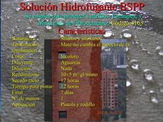 Solución Hidrofugante BSPP Se emplea para proteger Ladrillos, Enchapes, y Materiales de Fibrocemento.- Código 4163 Características Naturaleza Silanos y siloxanos Terminación Mate-no cambia el aspecto de la terminación Color Incoloro Diluyente Aguarrás Dilución Nada Rendimiento 10±5 m²/gl/mano Secado tacto 12 horas Tiempo para pintar 12 horas Final 7 días N° de manos 1 Aplicación Pistola y rodillo 