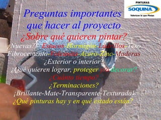 Preguntas importantes  que hacer al proyecto ¿Sobre qué quieren pintar? ¿Nuevas?=   Estucos -Hormigón- Ladrillos - Yeso Fibrocemento - Volcanita -Acero-Zinc- Maderas ¿Exterior o interior? ¿Qué quieren   lograr,  proteger  y/o  decorar? ¿Cuánto tiempo? ¿Terminaciones? ¡Brillante-Mate-Transparente-Texturada! ¿Qué pinturas hay y en qué estado están?   