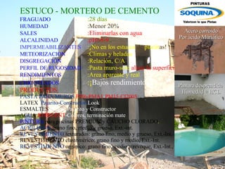 ESTUCO -  MORTERO DE CEMENTO   FRAGUADO :28 días HUMEDAD :Menor 20% SALES :Eliminarlas con agua ALCALINIDAD :pH=8-9 IMPERMEABILIZANTES :¡No en los estucos  de  piscin as! METEORIZACION   :Climas y heladas DISGREGACIÓN :Relación, C/A PERFIL DE RUGOSIDAD :Pasta muro-solo  alisar la superficie   RENDIMIENTOS :Area aparente y real CHICOTEADOS :¡ Bajos rendimientos! PRODUCTOS PASTA PARA MUROS  PM6-PMA1 - PM15-CI2005 LATEX  Pajarito-Constructor- Look    ESMALTES  al agua Pajarito y Constructor AGUA - REPELENT -Colores, terminación mate PINTURA  para piscinas PREMIUM y CAUCHO CLORADO . ACRILINAS:  grano fino, medio y grueso, Ext.-int. REVESTIMIENTO  texturados:   grano fino, medio y grueso, Ext.-Int. REVESTIMIENTO elastomérico: grano fino y medio, Ext.-Int. REVESTIMIENTO   orgánico:   grano fino, medio y revoque,   Ext.-Int., con y sin mica.   Acero corroído Por ácido Muriático Pintura desprendida Humedad + HCL 