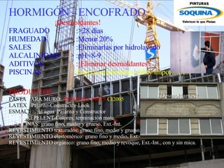 HORMIGÓN - ENCOFRADO ¡Desmoldantes! FRAGUADO :>28 días HUMEDAD :Menor 20% SALES :Eliminarlas por hidrolavado  ALCALINIDAD :pH=8-9 ADITIVOS :¡Eliminar desmoldantes! PISCINAS Impermeabilizantes-¡Muy importantes! PRODUCTOS PASTA  PARA MURO:  PM6-PMA1 - PM15- CI2005 LATEX   Pajarito-Constructor-Look ESMALTES  al agua  Pajarito y Constructor AGUA-REPELENT-Colores, terminación mate ACRILINAS: grano fino, medio y grueso, Ext.-Int. REVESTIMIENTO texturados: grano fino, medio y grueso, Ext.-Int. REVESTIMIENTO elastomérico: grano fino y medio, Ext.-Int. REVESTIMIENTO orgánico: grano fino, medio y revoque, Ext.-Int., con y sin mica.   ¿Desmoldantes? 