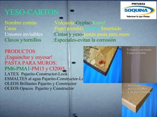 YESO-CARTON Nombre común   :Volcanita -Gyplac- Knauf Caras    :Papel pintable -similar  Smartside Uniones invisibles  :Cintas y yeso- jamás pasta para muro Clavos y/tornillos   :Especiales-evitan la corrosión PRODUCTOS ¡Enguinchar y enyesar! PASTA PARA MUROS: PM6-PMA1 - PM15 y   CI2005 LATEX  Pajarito-Constructor-Look  ESMALTES al agua Pajarito-Constructor-Look  OLEOS Brillantes Pajarito y Constructor  OLEOS Opacos  Pajarito y Constructor    Volcanita encintada Unión invisible Smartside Siding de OSB Con papel pintable OSB 