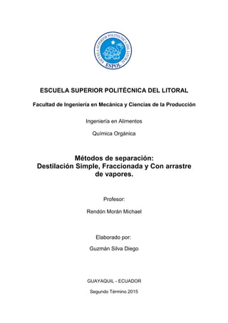 ESCUELA SUPERIOR POLITÉCNICA DEL LITORAL
Facultad de Ingeniería en Mecánica y Ciencias de la Producción
Ingeniería en Alimentos
Química Orgánica
Métodos de separación:
Destilación Simple, Fraccionada y Con arrastre
de vapores.
Profesor:
Rendón Morán Michael
Elaborado por:
Guzmán Silva Diego
GUAYAQUIL - ECUADOR
Segundo Término 2015
 