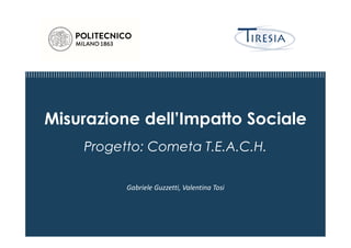 Misurazione dell’Impatto Sociale
Progetto: Cometa T.E.A.C.H.
Gabriele Guzzetti, Valentina Tosi
 