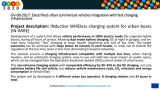 Eva Muñoz Navarro emunoz.etraid@grupoetra.com www.grupoetra.com
GV-08-2017: Electrified urban commercial vehicles integration with fast charging
infrastructure
Project description: INductive WIREless charging system for urban buses
(IN-WIRE)
Development of a system that allows vehicle performance in 100% electric mode (for originally hybrid
buses), during all hours of service. Allowing dual mode battery charging: DC at night in garages, and on-
road static inductive "fast" charging at stops header (beginning and end of bus line). The target
autonomy can be achieved with stops below 10 minutes in each header, in order not to disturb the
regulation of the bus lines (even in the most demanding transport networks).
The solution ensures a charging infrastructure compatible with multiple bus lines, when sharing
headers, and an automatic charging system, easy to use and with low visual impact on public space,
which can be managed from the Operation Assistance System (OAS) control center of urban buses.
This non-intrusive charging system with comparable efficiency by 90- 95% to the DC charging, not only
optimizes battery life and vehicle, but reduces vehicle maintenance costs, CO2 emissions and energy
consumption of vehicle fleet.
The system will be developed in 4 different urban bus operators: 8 charging stations and 24 buses in
total.
 