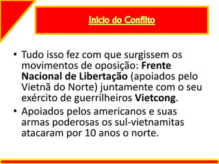 • Tudo isso fez com que surgissem os
movimentos de oposição: Frente
Nacional de Libertação (apoiados pelo
Vietnã do Norte) juntamente com o seu
exército de guerrilheiros Vietcong.
• Apoiados pelos americanos e suas
armas poderosas os sul-vietnamitas
atacaram por 10 anos o norte.
 