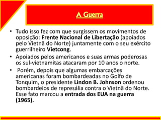 • Tudo isso fez com que surgissem os movimentos de
oposição: Frente Nacional de Libertação (apoiados
pelo Vietnã do Norte) juntamente com o seu exército
guerrilheiro Vietcong.
• Apoiados pelos americanos e suas armas poderosas
os sul-vietnamitas atacaram por 10 anos o norte.
• Porém, depois que algumas embarcações
americanas foram bombardeadas no Golfo de
Tonquim, o presidente Lindon B. Johnson ordenou
bombardeios de represália contra o Vietnã do Norte.
Esse fato marcou a entrada dos EUA na guerra
(1965).
 