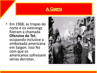 • Em 1968, as tropas do
norte e os vietcongs
fizeram a chamada
Ofensiva do Tet,
ocupando inclusive a
embaixada americana
em Saigon. Isso fez
com que os
americanos sofressem
sérias derrotas.
 