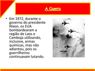 • Em 1972, durante o
governo do presidente
Nixon, os EUA
bombardearam a
região de Laos e
Camboja utilizando,
inclusive, armas
químicas, mas não
adiantou, pois os
guerrilheiros
continuavam lutando.
 