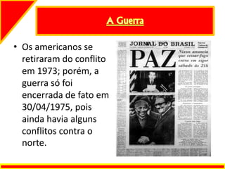 • Os americanos se
retiraram do conflito
em 1973; porém, a
guerra só foi
encerrada de fato em
30/04/1975, pois
ainda havia alguns
conflitos contra o
norte.
 