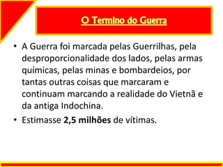 • A Guerra foi marcada pelas Guerrilhas, pela
desproporcionalidade dos lados, pelas armas
químicas, pelas minas e bombardeios, por
tantas outras coisas que marcaram e
continuam marcando a realidade do Vietnã e
da antiga Indochina.
• Estimasse 2,5 milhões de vítimas.
 