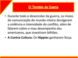 • Durante todo o desenrolar da guerra, os meios
de comunicação do mundo inteiro divulgaram
a violência e intensidade do conflito, além de
falarem sobre o mau desempenho dos
americanos, que investiram bilhões.
• A Contra-Cultura: Os Hippies ganharam força.
 