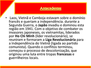 • Laos, Vietnã e Camboja estavam sobre o domínio
francês e queriam a independência. durante a
Segunda Guerra, o Japão invadiu e dominou esta
região em 1941. Com o objetivo de combater os
invasores japoneses, os vietnamitas, liderados
por Ho Chi Minh (líder revolucionário), se
reuniram e formaram a Liga Revolucionária para
a Independência do Vietnã (ligada ao partido
comunista). Quando o conflitos terminou,
começou o processo de descolonização, que
originou uma luta entre tropas francesas e
guerrilheiros locais.
 