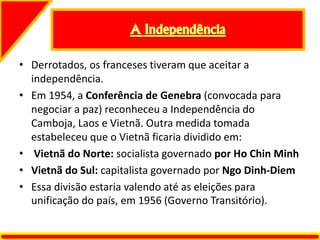 • Derrotados, os franceses tiveram que aceitar a
independência.
• Em 1954, a Conferência de Genebra (convocada para
negociar a paz) reconheceu a Independência do
Camboja, Laos e Vietnã. Outra medida tomada
estabeleceu que o Vietnã ficaria dividido em:
• Vietnã do Norte: socialista governado por Ho Chin Minh
• Vietnã do Sul: capitalista governado por Ngo Dinh-Diem
• Essa divisão estaria valendo até as eleições para
unificação do país, em 1956 (Governo Transitório).
 