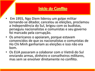 • Em 1955, Ngo Diem liderou um golpe militar
tornando-se ditador, cancelou as eleições, proclamou
a Independência do Sul, brigou com os budistas,
perseguiu nacionalistas e comunistas e seu governo
foi marcado pela corrupção.
• Os americanos o apoiaram, porque estavam
convencidos de que os nacionalistas e comunistas de
Ho Chi Minh ganhariam as eleições e isso não era
bom.
• Os EUA passaram a colaborar com o Vietnã do Sul
enviando armas, dinheiro e conselheiros militares,
mas sem se envolver diretamente no conflito.
 