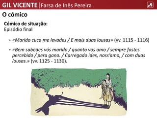 GIL VICENTE|Farsa de Inês Pereira
O cómico
Cómico de situação:
Episódio final
• «Marido cuco me levades / E mais duas lousas» (vv. 1115 - 1116)
• «Bem sabedes vós marido / quanto vos amo / sempre fostes
percebido / pera gano. / Carregado ides, noss’amo, / com duas
lousas.» (vv. 1125 - 1130).
 