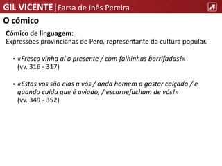 GIL VICENTE|Farsa de Inês Pereira
O cómico
Cómico de linguagem:
Expressões provincianas de Pero, representante da cultura popular.
• «Fresco vinha aí o presente / com folhinhas borrifadas!»
(vv. 316 - 317)
• «Estas vos são elas a vós / anda homem a gastar calçado / e
quando cuida que é aviado, / escarnefucham de vós!»
(vv. 349 - 352)
 