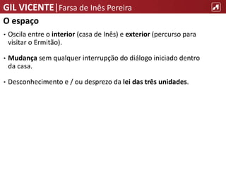 GIL VICENTE|Farsa de Inês Pereira
O espaço
• Oscila entre o interior (casa de Inês) e exterior (percurso para
visitar o Ermitão).
• Mudança sem qualquer interrupção do diálogo iniciado dentro
da casa.
• Desconhecimento e / ou desprezo da lei das três unidades.
 