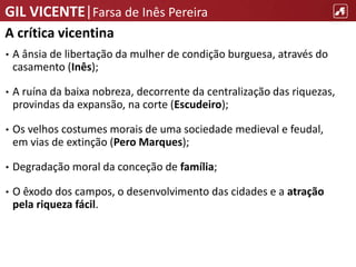 GIL VICENTE|Farsa de Inês Pereira
A crítica vicentina
• A ânsia de libertação da mulher de condição burguesa, através do
casamento (Inês);
• A ruína da baixa nobreza, decorrente da centralização das riquezas,
provindas da expansão, na corte (Escudeiro);
• Os velhos costumes morais de uma sociedade medieval e feudal,
em vias de extinção (Pero Marques);
• Degradação moral da conceção de família;
• O êxodo dos campos, o desenvolvimento das cidades e a atração
pela riqueza fácil.
 