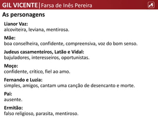 GIL VICENTE|Farsa de Inês Pereira
As personagens
Lianor Vaz:
alcoviteira, leviana, mentirosa.
Mãe:
boa conselheira, confidente, compreensiva, voz do bom senso.
Judeus casamenteiros, Latão e Vidal:
bajuladores, interesseiros, oportunistas.
Moço:
confidente, crítico, fiel ao amo.
Fernando e Luzia:
simples, amigos, cantam uma canção de desencanto e morte.
Pai:
ausente.
Ermitão:
falso religioso, parasita, mentiroso.
 