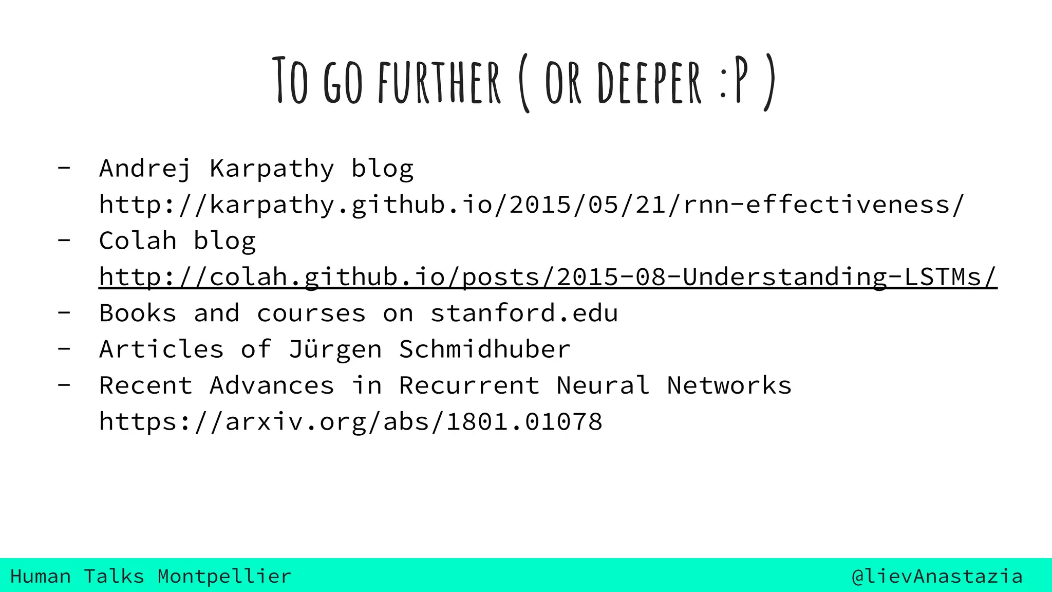Human Talks Montpellier @lievAnastazia
To go further ( or deeper :P )
- Andrej Karpathy blog
http://karpathy.github.io/2015/05/21/rnn-effectiveness/
- Colah blog
http://colah.github.io/posts/2015-08-Understanding-LSTMs/
- Books and courses on stanford.edu
- Articles of Jürgen Schmidhuber
- Recent Advances in Recurrent Neural Networks
https://arxiv.org/abs/1801.01078
 