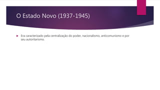 O Estado Novo (1937-1945)
 Era caracterizado pela centralização do poder, nacionalismo, anticomunismo e por
seu autoritarismo.
 