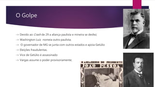 O Golpe
-> Devido ao Crash de 29 a aliança paulista e mineira se desfez;
-> Washington Luiz nomeia outro paulista;
-> O governador de MG se junta com outros estados e apoia Getúlio
-> Eleições fraudulentas.
-> Vice de Getúlio é assassinado
-> Vargas assume o poder provisoriamente;
 