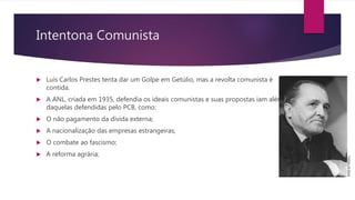 Intentona Comunista
 Luís Carlos Prestes tenta dar um Golpe em Getúlio, mas a revolta comunista é
contida.
 A ANL, criada em 1935, defendia os ideais comunistas e suas propostas iam além
daquelas defendidas pelo PCB, como:
 O não pagamento da dívida externa;
 A nacionalização das empresas estrangeiras;
 O combate ao fascismo;
 A reforma agrária;
 