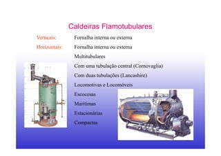 12
Caldeiras Flamotubulares
Verticais: Fornalha interna ou externa
Horizontais: Fornalha interna ou externa
Multitubulares
Com uma tubulação central (Cornovaglia)
Com duas tubulações (Lancashire)
Locomotivas e Locomóveis
Escocesas
Marítimas
Estacionárias
Compactas
 