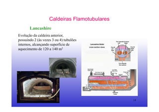 14
Caldeiras Flamotubulares
Lancashire
Evolução da caldeira anterior,
possuindo 2 (às vezes 3 ou 4) tubulões
internos, alcançando superfície de
aquecimento de 120 a 140 m2
 