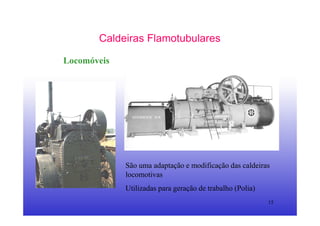 15
Caldeiras Flamotubulares
Locomóveis
São uma adaptação e modificação das caldeiras
locomotivas
Utilizadas para geração de trabalho (Polia)
 