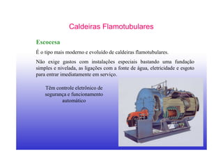 16
Caldeiras Flamotubulares
Escocesa
É o tipo mais moderno e evoluído de caldeiras flamotubulares.
Não exige gastos com instalações especiais bastando uma fundação
simples e nivelada, as ligações com a fonte de água, eletricidade e esgoto
para entrar imediatamente em serviço.
Têm controle eletrônico de
segurança e funcionamento
automático
 