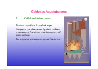 23
Caldeiras Aquatubulares
2 Caldeiras de tubos curvos
Ilimitada capacidade de produzir vapor
Compostas por tubos curvos ligados à tambores
e suas concepções iniciais possuíam quatro e até
cinco tambores
Por segurança hoje adota-se apenas 2 tambores
 