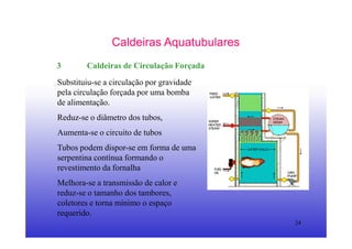 24
Caldeiras Aquatubulares
3 Caldeiras de Circulação Forçada
Substituiu-se a circulação por gravidade
pela circulação forçada por uma bomba
de alimentação.
Reduz-se o diâmetro dos tubos,
Aumenta-se o circuito de tubos
Tubos podem dispor-se em forma de uma
serpentina contínua formando o
revestimento da fornalha
Melhora-se a transmissão de calor e
reduz-se o tamanho dos tambores,
coletores e torna mínimo o espaço
requerido.
 