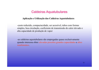 31
Caldeiras Aquatubulares
Aplicação e Utilização das Caldeiras Aquotubulares
-custo reduzido, compactacidade, ser acessível, tubos com formas
simples, boa circulação, coeficiente de transmissão de calor elevado e
alta capacidade de produção de vapor
-as caldeiras aquotubulares são empregadas quase exclusivamente
quando interessa obter elevadas pressões grandes capacidades e altos
rendimentos.
 