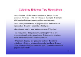 33
Caldeiras Elétricas Tipo Resistência
- São caldeiras tipo resistência de imersão, onde o calor é
dissipado por efeito Joule, em virtude da passagem de corrente
elétrica através dos resistores, produz vapor de água.
- São ideais para unidades de pequeno porte, onde é baixa a
necessidade de vapor (em média 3.500 kg/h);
- Pressões de trabalho que podem variar até 20 kgf/cm²;
- ou para geração de água quente, sendo aproveitada nos
processos de calefação, aquecimento de tanques ou piscinas,
apoio a sistemas que utilizam energia solar
- O controle de carga nos geradores elétricos de vapor à
resistência é feito por sensores de pressão (produção de vapor)
ou de temperatura (aquecimento de água), quando estas tiverem
pequena capacidade
 