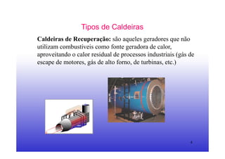 4
Tipos de Caldeiras
Caldeiras de Recuperação: são aqueles geradores que não
utilizam combustíveis como fonte geradora de calor,
aproveitando o calor residual de processos industriais (gás de
escape de motores, gás de alto forno, de turbinas, etc.)
 