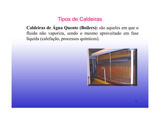 5
Tipos de Caldeiras
Caldeiras de Água Quente (Boilers): são aqueles em que o
fluido não vaporiza, sendo o mesmo aproveitado em fase
líquida (calefação, processos químicos).
 