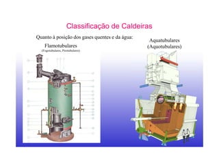 7
Classificação de Caldeiras
Quanto à posição dos gases quentes e da água:
Aquatubulares
(Aquotubulares)Flamotubulares
(Fogotubulares, Pirotubulares)
 