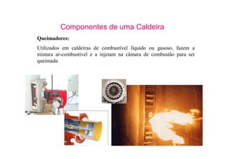 10
Componentes de uma Caldeira
Queimadores:
Utilizados em caldeiras de combustível líquido ou gasoso, fazem a
mistura ar-combustível e a injetam na câmara de combustão para ser
queimada
 