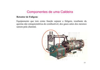 13
Componentes de uma Caldeira
Retentor de Fuligem:
Equipamento que tem como função separar a fuligem, resultante da
queima não estequiométrica do combustível, dos gases antes dos mesmos
saírem pela chaminé.
 