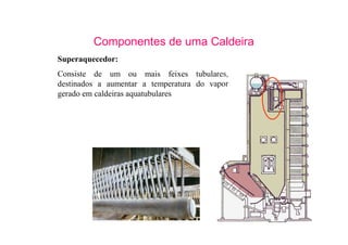 14
Componentes de uma Caldeira
Superaquecedor:
Consiste de um ou mais feixes tubulares,
destinados a aumentar a temperatura do vapor
gerado em caldeiras aquatubulares
 