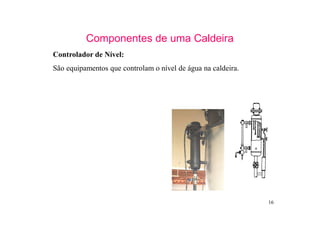 16
Componentes de uma Caldeira
Controlador de Nível:
São equipamentos que controlam o nível de água na caldeira.
 