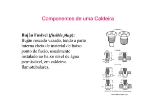 17
Componentes de uma Caldeira
Bujão Fusível (fusible plug):
Bujão roscado vazado, tendo a parte
interna cheia de material de baixo
ponto de fusão, usualmente
instalado no baixo nível de água
permissível, em caldeiras
flamotubulares.
 