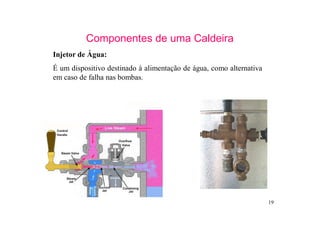 19
Componentes de uma Caldeira
Injetor de Água:
É um dispositivo destinado à alimentação de água, como alternativa
em caso de falha nas bombas.
 