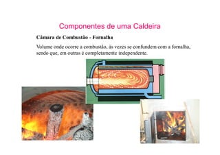 2
Componentes de uma Caldeira
Câmara de Combustão - Fornalha
Volume onde ocorre a combustão, às vezes se confundem com a fornalha,
sendo que, em outras é completamente independente.
 