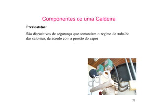 20
Componentes de uma Caldeira
Pressostatos:
São dispositivos de segurança que comandam o regime de trabalho
das caldeiras, de acordo com a pressão do vapor
 