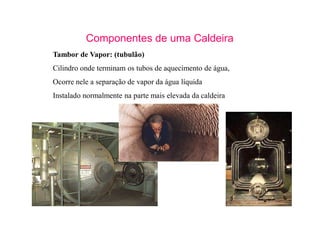 21
Componentes de uma Caldeira
Tambor de Vapor: (tubulão)
Cilindro onde terminam os tubos de aquecimento de água,
Ocorre nele a separação de vapor da água líquida
Instalado normalmente na parte mais elevada da caldeira
 