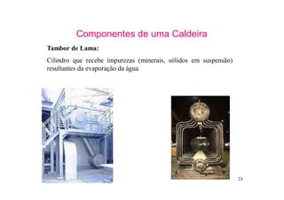 23
Componentes de uma Caldeira
Tambor de Lama:
Cilindro que recebe impurezas (minerais, sólidos em suspensão)
resultantes da evaporação da água
 