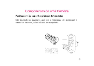 24
Componentes de uma Caldeira
Purificadores de Vapor/Separadores de Umidade:
São dispositivos auxiliares que tem a finalidade de minimizar o
arraste de umidade, sais e sólidos em suspensão
 